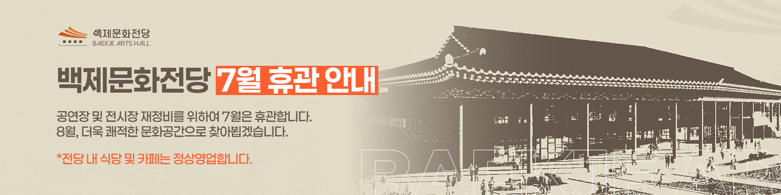 백제문화전당 BAEKJE ARTSHALL / 백제문화전당 7월 휴관안내  /공연장 및 전시장 재정비를 위하여 7월은 휴관합니다. 8월, 더욱 쾌적한 문화공간으로 찾아뵙겠습니다. / 전당 내 식당 및 카페는 정상영업합니다.