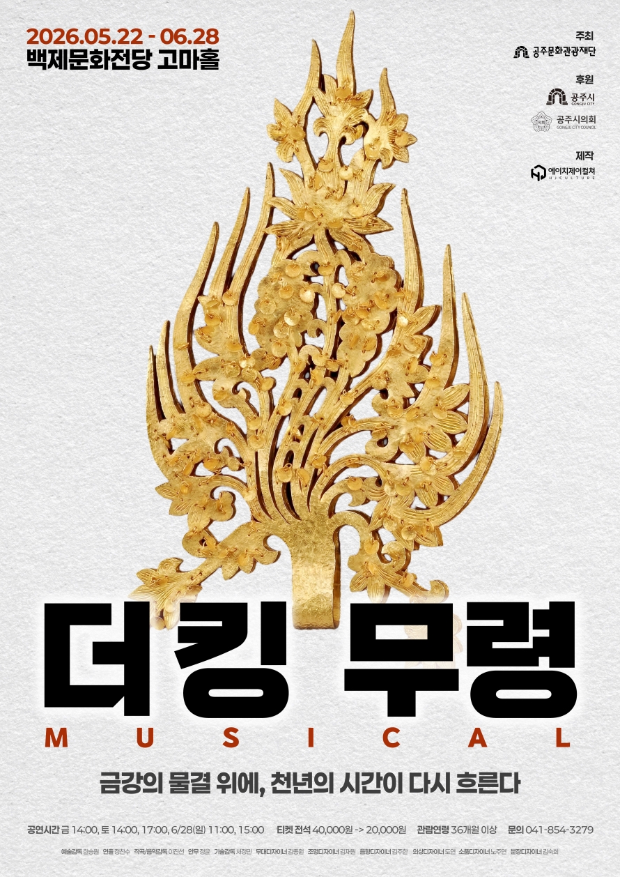 2026.05.22-06.28 백제문화전당 고마홀 / 주최 : 공주문화관광재단 / 후원 : 공주시, 공주시의회 제작 : 에이치제이컬쳐 / 더킹 무령 MUSICAL / 금강의 물결위에, 천년의 시간이 다시 흐른다 / 공연시간 : 금 - 14:00 토 - 14:00, 17:00 6/28(일) - 11:00, 15:00 / 티켓 : 전석 40,000원 -> 20,000원 / 관람연령 : 36개월 이상 / 문의 : 041-854-3279/ 예술감독 : 한승원 / 연출 : 정찬수 / 작곡/음악감독 : 이진선 / 안무 : 정윤 / 기술감독 : 서정민 / 무대디자이너 : 김종헌 / 조명디자이너 : 김재원 / 음향디자이너 : 김주한 / 의상디자이너 : 도연 / 소품디자이너 : 노주면 / 분장디자이너 : 김숙희